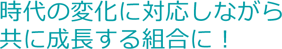 時代の変化に対応しながら共に成長する組合に！