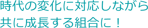 「時代の変化に対応しながら共に成長する組合に！